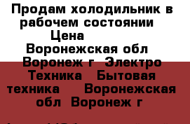 Продам холодильник в рабочем состоянии › Цена ­ 4 500 - Воронежская обл., Воронеж г. Электро-Техника » Бытовая техника   . Воронежская обл.,Воронеж г.